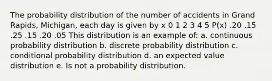 The probability distribution of the number of accidents in Grand Rapids, Michigan, each day is given by x 0 1 2 3 4 5 P(x) .20 .15 .25 .15 .20 .05 This distribution is an example of: a. continuous probability distribution b. discrete probability distribution c. conditional probability distribution d. an expected value distribution e. Is not a probability distribution.