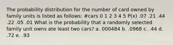 The probability distribution for the number of card owned by family units is listed as follows: #cars 0 1 2 3 4 5 P(x) .07 .21 .44 .22 .05 .01 What is the probability that a randomly selected family unit owns ate least two cars? a. 000484 b. .0968 c. .44 d. .72 e. .93