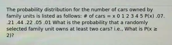 The probability distribution for the number of cars owned by family units is listed as follows: # of cars = x 0 1 2 3 4 5 P(x) .07. .21 .44 .22 .05 .01 What is the probability that a randomly selected family unit owns at least two cars? i.e., What is P(x ≥ 2)?