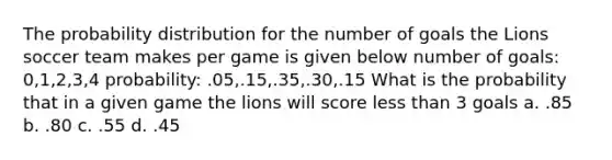 The probability distribution for the number of goals the Lions soccer team makes per game is given below number of goals: 0,1,2,3,4 probability: .05,.15,.35,.30,.15 What is the probability that in a given game the lions will score less than 3 goals a. .85 b. .80 c. .55 d. .45