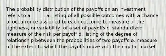 The probability distribution of the payoffs on an investment refers to a _____. a. listing of all possible outcomes with a chance of occurrence assigned to each outcome b. measure of the tightness, or variability, of a set of payoffs c. standardized measure of the risk per payoff d. listing of the degree of relationship between the probabilities of two payoffs e. measure of the extent to which the payoffs move with the capital market