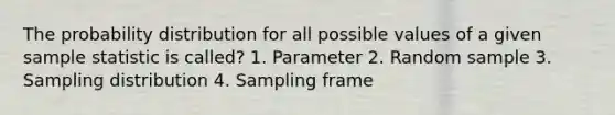 The probability distribution for all possible values of a given sample statistic is called? 1. Parameter 2. Random sample 3. Sampling distribution 4. Sampling frame