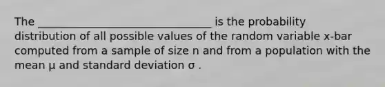 The ________________________________ is the probability distribution of all possible values of the random variable x-bar computed from a sample of size n and from a population with the mean μ and standard deviation σ .