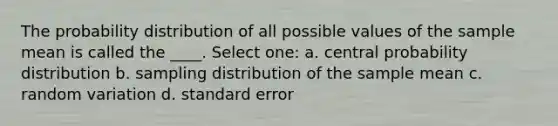 The probability distribution of all possible values of the sample mean is called the ____. Select one: a. central probability distribution b. sampling distribution of the sample mean c. random variation d. standard error