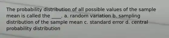 The probability distribution of all possible values of the sample mean is called the ____. a. random variation b. sampling distribution of the sample mean c. standard error d. central probability distribution