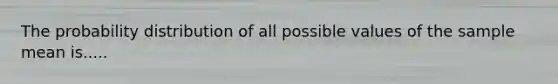 The probability distribution of all possible values of the sample mean is.....