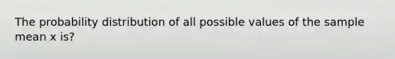 The probability distribution of all possible values of the sample mean x is?