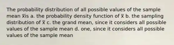 The probability distribution of all possible values of the sample mean x̅is a. the probability density function of x̅ b. the sampling distribution of x̅ c. the grand mean, since it considers all possible values of the sample mean d. one, since it considers all possible values of the sample mean