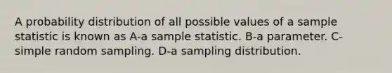 A probability distribution of all possible values of a sample statistic is known as A-a sample statistic. B-a parameter. C-simple random sampling. D-a sampling distribution.