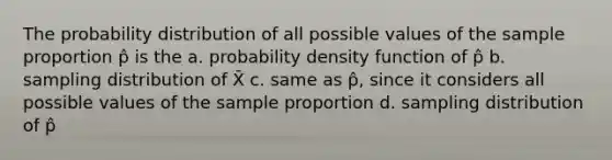 The probability distribution of all possible values of the sample proportion p̂ is the a. probability density function of p̂ b. sampling distribution of X̄ c. same as p̂, since it considers all possible values of the sample proportion d. sampling distribution of p̂