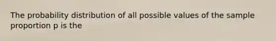 The probability distribution of all possible values of the sample proportion p is the