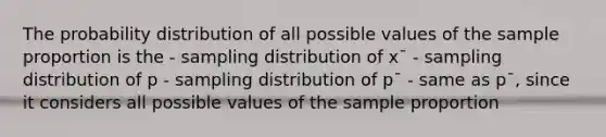 The probability distribution of all possible values of the sample proportion is the - sampling distribution of x¯ - sampling distribution of p - sampling distribution of p¯ - same as p¯, since it considers all possible values of the sample proportion