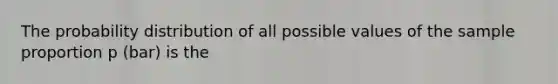 The probability distribution of all possible values of the sample proportion p (bar) is the