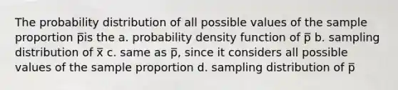 The probability distribution of all possible values of the sample proportion p̅is the a. probability density function of p̅ b. sampling distribution of x̅ c. same as p̅, since it considers all possible values of the sample proportion d. sampling distribution of p̅