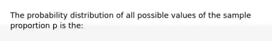 The probability distribution of all possible values of the sample proportion p is the: