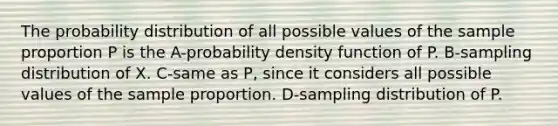 The probability distribution of all possible values of the sample proportion P is the A-probability density function of P. B-sampling distribution of X. C-same as P, since it considers all possible values of the sample proportion. D-sampling distribution of P.