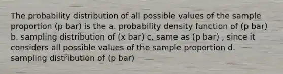 The probability distribution of all possible values of the sample proportion (p bar) is the a. probability density function of (p bar) b. sampling distribution of (x bar) c. same as (p bar) , since it considers all possible values of the sample proportion d. sampling distribution of (p bar)