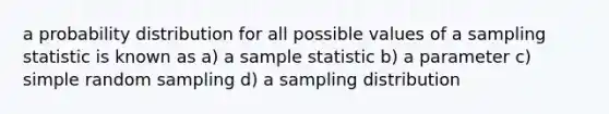 a probability distribution for all possible values of a sampling statistic is known as a) a sample statistic b) a parameter c) simple random sampling d) a sampling distribution