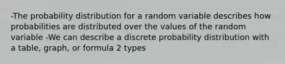 -The probability distribution for a random variable describes how probabilities are distributed over the values of the random variable -We can describe a discrete probability distribution with a table, graph, or formula 2 types