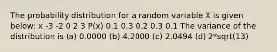 The probability distribution for a random variable X is given below: x -3 -2 0 2 3 P(x) 0.1 0.3 0.2 0.3 0.1 The variance of the distribution is (a) 0.0000 (b) 4.2000 (c) 2.0494 (d) 2*sqrt(13)