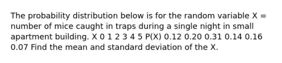 The probability distribution below is for the random variable X = number of mice caught in traps during a single night in small apartment building. X 0 1 2 3 4 5 P(X) 0.12 0.20 0.31 0.14 0.16 0.07 Find the mean and standard deviation of the X.