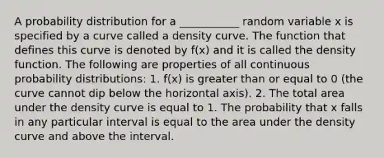 A probability distribution for a ___________ random variable x is specified by a curve called a density curve. The function that defines this curve is denoted by f(x) and it is called the density function. The following are properties of all continuous probability distributions: 1. f(x) is greater than or equal to 0 (the curve cannot dip below the horizontal axis). 2. The total area under the density curve is equal to 1. The probability that x falls in any particular interval is equal to the area under the density curve and above the interval.