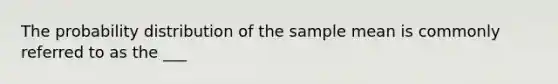 The probability distribution of the sample mean is commonly referred to as the ___