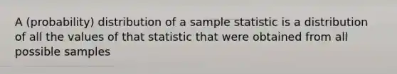 A (probability) distribution of a sample statistic is a distribution of all the values of that statistic that were obtained from all possible samples