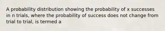 A probability distribution showing the probability of x successes in n trials, where the probability of success does not change from trial to trial, is termed a