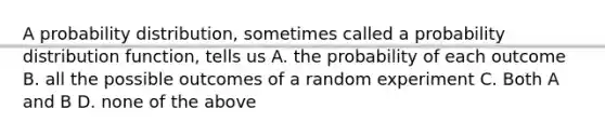 A probability distribution, sometimes called a probability distribution function, tells us A. the probability of each outcome B. all the possible outcomes of a random experiment C. Both A and B D. none of the above