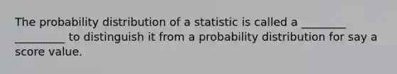 The probability distribution of a statistic is called a ________ _________ to distinguish it from a probability distribution for say a score value.