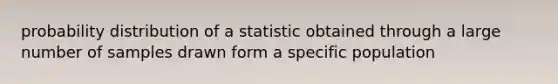 probability distribution of a statistic obtained through a large number of samples drawn form a specific population