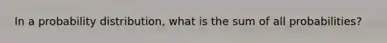 In a probability distribution, what is the sum of all probabilities?