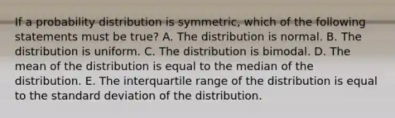 If a probability distribution is symmetric, which of the following statements must be true? A. The distribution is normal. B. The distribution is uniform. C. The distribution is bimodal. D. The mean of the distribution is equal to the median of the distribution. E. The interquartile range of the distribution is equal to the standard deviation of the distribution.