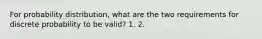 For probability distribution, what are the two requirements for discrete probability to be valid? 1. 2.