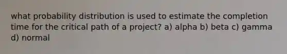 what probability distribution is used to estimate the completion time for the critical path of a project? a) alpha b) beta c) gamma d) normal