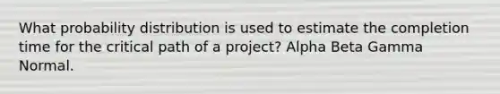 What probability distribution is used to estimate the completion time for the critical path of a project? Alpha Beta Gamma Normal.