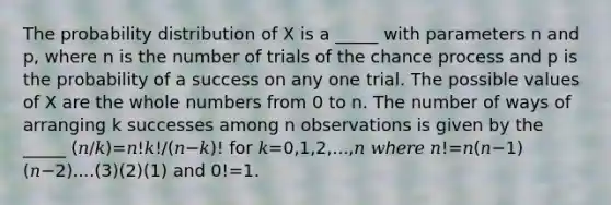 The probability distribution of X is a _____ with parameters n and p, where n is the number of trials of the chance process and p is the probability of a success on any one trial. The possible values of X are the <a href='https://www.questionai.com/knowledge/kHClMPgTfV-whole-numbers' class='anchor-knowledge'>whole numbers</a> from 0 to n. The number of ways of arranging k successes among n observations is given by the _____ (𝑛/𝑘)=𝑛!𝑘!/(𝑛−𝑘)! for 𝑘=0,1,2,...,𝑛 𝑤ℎ𝑒𝑟𝑒 𝑛!=𝑛(𝑛−1)(𝑛−2)....(3)(2)(1) and 0!=1.