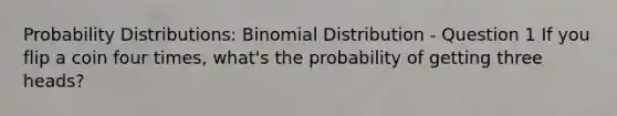 <a href='https://www.questionai.com/knowledge/kxXQdZPEHB-probability-distributions' class='anchor-knowledge'>probability distributions</a>: Binomial Distribution - Question 1 If you flip a coin four times, what's the probability of getting three heads?