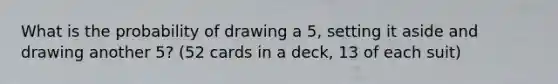 What is the probability of drawing a 5, setting it aside and drawing another 5? (52 cards in a deck, 13 of each suit)