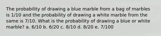 The probability of drawing a blue marble from a bag of marbles is 1/10 and the probability of drawing a white marble from the same is 7/10. What is the probability of drawing a blue or white marble? a. 6/10 b. 6/20 c. 8/10 d. 8/20 e. 7/100