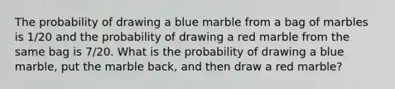 The probability of drawing a blue marble from a bag of marbles is 1/20 and the probability of drawing a red marble from the same bag is 7/20. What is the probability of drawing a blue marble, put the marble back, and then draw a red marble?