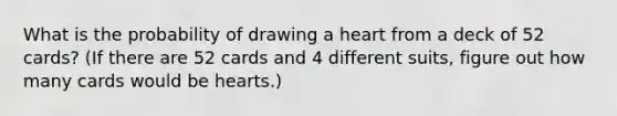 What is the probability of drawing a heart from a deck of 52 cards? (If there are 52 cards and 4 different suits, figure out how many cards would be hearts.)