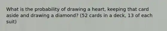 What is the probability of drawing a heart, keeping that card aside and drawing a diamond? (52 cards in a deck, 13 of each suit)