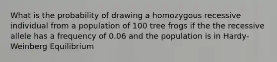 What is the probability of drawing a homozygous recessive individual from a population of 100 tree frogs if the the recessive allele has a frequency of 0.06 and the population is in Hardy-Weinberg Equilibrium