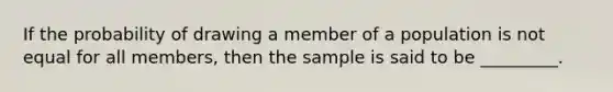 If the probability of drawing a member of a population is not equal for all members, then the sample is said to be _________.