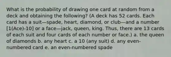 What is the probability of drawing one card at random from a deck and obtaining the following? (A deck has 52 cards. Each card has a suit—spade, heart, diamond, or club—and a number [1(Ace)-10] or a face—jack, queen, king. Thus, there are 13 cards of each suit and four cards of each number or face.) a. the queen of diamonds b. any heart c. a 10 (any suit) d. any even-numbered card e. an even-numbered spade