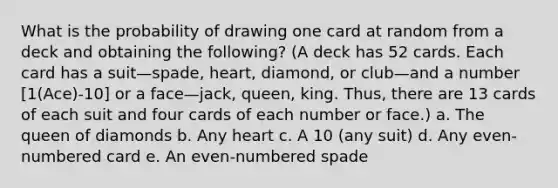 What is the probability of drawing one card at random from a deck and obtaining the following? (A deck has 52 cards. Each card has a suit—spade, heart, diamond, or club—and a number [1(Ace)-10] or a face—jack, queen, king. Thus, there are 13 cards of each suit and four cards of each number or face.) a. The queen of diamonds b. Any heart c. A 10 (any suit) d. Any even-numbered card e. An even-numbered spade