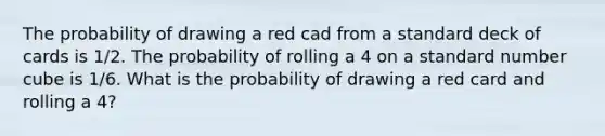 The probability of drawing a red cad from a standard deck of cards is 1/2. The probability of rolling a 4 on a standard number cube is 1/6. What is the probability of drawing a red card and rolling a 4?