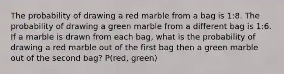 The probability of drawing a red marble from a bag is 1:8. The probability of drawing a green marble from a different bag is 1:6. If a marble is drawn from each bag, what is the probability of drawing a red marble out of the first bag then a green marble out of the second bag? P(red, green)